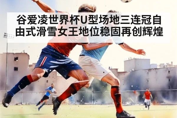谷爱凌世界杯U型场地三连冠自由式滑雪女王地位稳固再创辉煌
